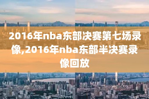 2016年nba东部决赛第七场录像,2016年nba东部半决赛录像回放